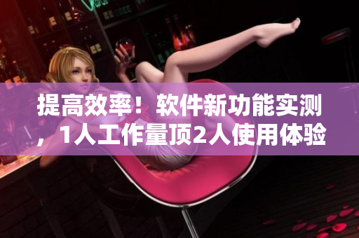 提高效率！軟件新功能實(shí)測(cè)，1人工作量頂2人使用體驗(yàn)