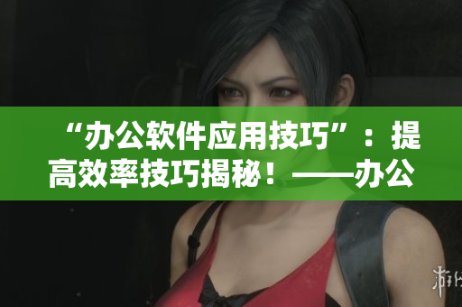 “辦公軟件應(yīng)用技巧”：提高效率技巧揭秘！——辦公室強肝將于近日播出