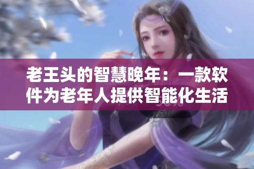 老王頭的智慧晚年：一款軟件為老年人提供智能化生活支持
