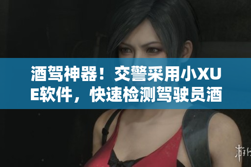 酒駕神器！交警采用小XUE軟件，快速檢測駕駛員酒駕情況