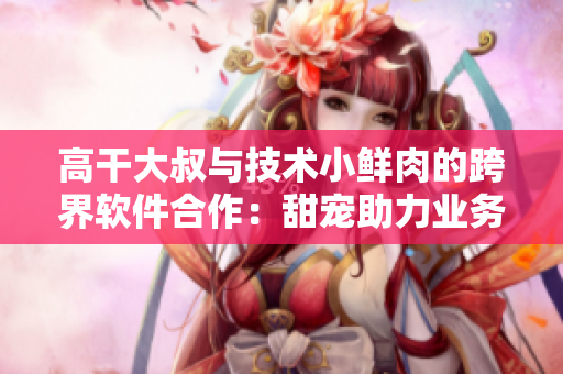 高干大叔與技術小鮮肉的跨界軟件合作：甜寵助力業(yè)務轉型
