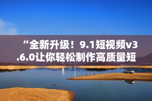 “全新升級！9.1短視頻v3.6.0讓你輕松制作高質量短片”
