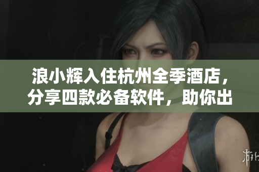 浪小輝入住杭州全季酒店，分享四款必備軟件，助你出行無(wú)憂！