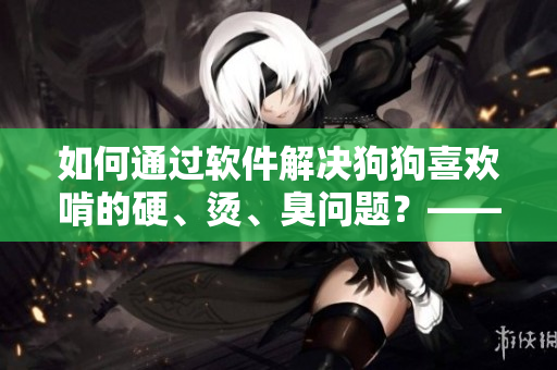 如何通過軟件解決狗狗喜歡啃的硬、燙、臭問題？——軟件提供有效解決方案！