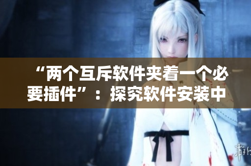 “兩個(gè)互斥軟件夾著一個(gè)必要插件”：探究軟件安裝中的沖突與解決