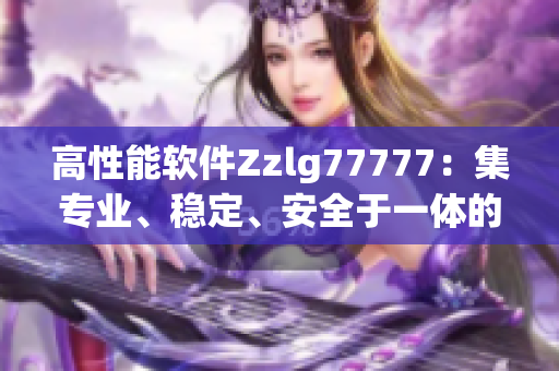高性能軟件Zzlg77777：集專業(yè)、穩(wěn)定、安全于一體的國(guó)產(chǎn)力作