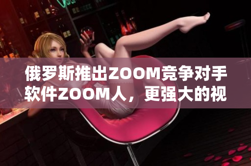 俄羅斯推出ZOOM競(jìng)爭(zhēng)對(duì)手軟件ZOOM人，更強(qiáng)大的視頻會(huì)議體驗(yàn)