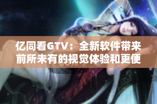億同看GTV：全新軟件帶來(lái)前所未有的視覺(jué)體驗(yàn)和更便捷的使用方式