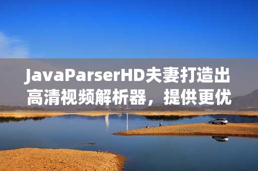 JavaParserHD夫妻打造出高清視頻解析器，提供更優(yōu)質(zhì)軟件體驗