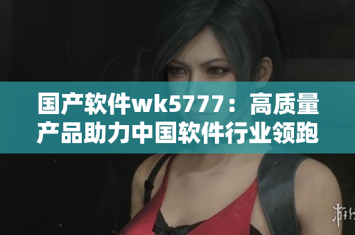 國(guó)產(chǎn)軟件wk5777：高質(zhì)量產(chǎn)品助力中國(guó)軟件行業(yè)領(lǐng)跑！