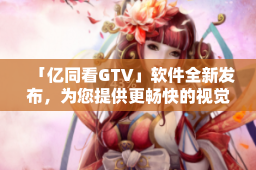 「億同看GTV」軟件全新發(fā)布，為您提供更暢快的視覺享受！