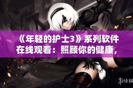 《年輕的護士3》系列軟件在線觀看：照顧你的健康，輕松安心！