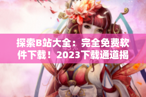 探索B站大全：完全免費(fèi)軟件下載！2023下載通道揭秘