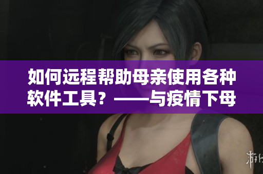 如何遠(yuǎn)程幫助母親使用各種軟件工具？——與疫情下母親學(xué)軟件新方案