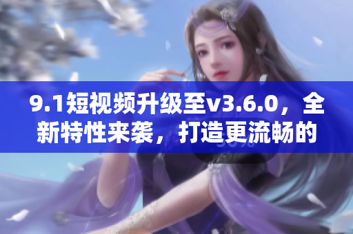 9.1短視頻升級至v3.6.0，全新特性來襲，打造更流暢的用戶體驗