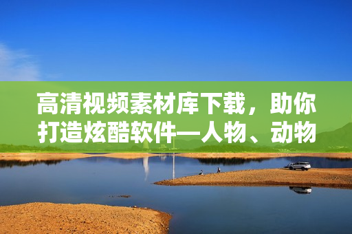 高清視頻素材庫下載，助你打造炫酷軟件―人物、動物互動素材隨你選！