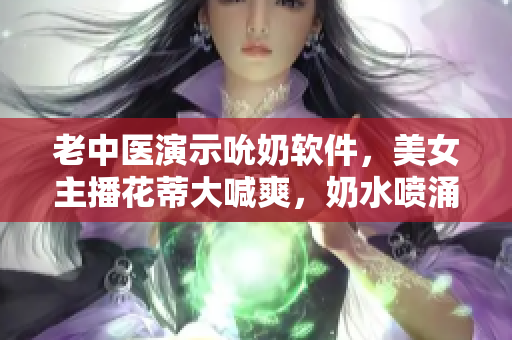 老中醫(yī)演示吮奶軟件，美女主播花蒂大喊爽，奶水噴涌如泉