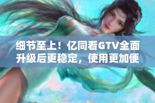 細(xì)節(jié)至上！億同看GTV全面升級后更穩(wěn)定，使用更加便捷！