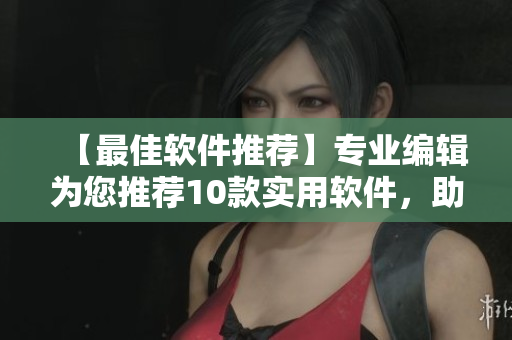 【最佳軟件推薦】專業(yè)編輯為您推薦10款實用軟件，助力高效工作！