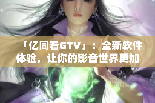 「億同看GTV」：全新軟件體驗(yàn)，讓你的影音世界更加豐富多彩！